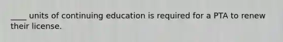 ____ units of continuing education is required for a PTA to renew their license.