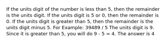 If the units digit of the number is less than 5, then the remainder is the units digit. If the units digit is 5 or 0, then the remainder is 0. If the units digit is greater than 5, then the remainder is the units digit minus 5. For Example: 39489 / 5 The units digit is 9. Since it is greater than 5, you will do 9 - 5 = 4. The answer is 4