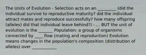 The Units of Evolution - Selection acts on an _________ (did the individual survive to reproductive maturity? did the individual attract mates and reproduce successfully? how many offspring (alleles) did that individual leave behind?) - ... BUT the unit of evolution is the _______ Population: a group of organisms connected by ____ flow (mating and reproduction) Evolution means changes in the population's composition (distribution of alleles) over ____________