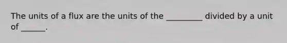 The units of a flux are the units of the _________ divided by a unit of ______.