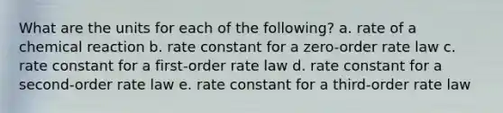 What are the units for each of the following? a. rate of a chemical reaction b. rate constant for a zero-order rate law c. rate constant for a first-order rate law d. rate constant for a second-order rate law e. rate constant for a third-order rate law