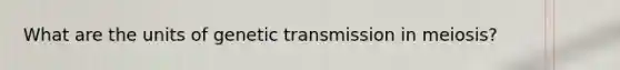 What are the units of genetic transmission in meiosis?