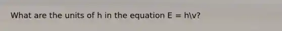 What are the units of h in the equation E = hv?