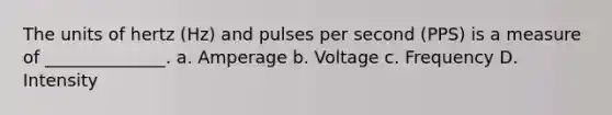 The units of hertz (Hz) and pulses per second (PPS) is a measure of ______________. a. Amperage b. Voltage c. Frequency D. Intensity