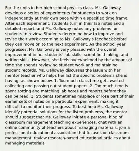 For the units in her high school physics class, Ms. Galloway develops a series of experiments for students to work on independently at their own pace within a specified time frame. After each experiment, students turn in their lab notes and a detailed report, and Ms. Galloway notes any problems for students to review. Students determine how to improve and revise their work according to Ms. Galloway's feedback before they can move on to the next experiment. As the school year progresses, Ms. Galloway is very pleased with the overall improvement in her students' lab skills, scientific thinking, and writing skills. However, she feels overwhelmed by the amount of time she spends reviewing student work and maintaining student records. Ms. Galloway discusses the issue with her mentor teacher who helps her list the specific problems she is having, as shown below. 1. Too much class time gets wasted collecting and passing out student papers. 2. Too much time is spent sorting and matching lab notes and reports before they can be read. 3. Students sometimes misplace or lose part of their earlier sets of notes on a particular experiment, making it difficult to monitor their progress. To best help Ms. Galloway identify potential solutions for the listed problems, the mentor should suggest that Ms. Galloway initiate a personal blog of classroom management teaching experiences. chat with an online community of teachers about managing materials. join a professional educational association that focuses on classroom management. review research-based educational articles about managing materials.