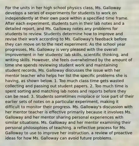 For the units in her high school physics class, Ms. Galloway develops a series of experiments for students to work on independently at their own pace within a specified time frame. After each experiment, students turn in their lab notes and a detailed report, and Ms. Galloway notes any problems for students to review. Students determine how to improve and revise their work according to Ms. Galloway's feedback before they can move on to the next experiment. As the school year progresses, Ms. Galloway is very pleased with the overall improvement in her students' lab skills, scientific thinking, and writing skills. However, she feels overwhelmed by the amount of time she spends reviewing student work and maintaining student records. Ms. Galloway discusses the issue with her mentor teacher who helps her list the specific problems she is having, as shown below. 1. Too much class time gets wasted collecting and passing out student papers. 2. Too much time is spent sorting and matching lab notes and reports before they can be read. 3. Students sometimes misplace or lose part of their earlier sets of notes on a particular experiment, making it difficult to monitor their progress. Ms. Galloway's discussion with her mentor teacher is effective primarily because it involves Ms. Galloway and her mentor sharing personal experiences with similar situations. Ms. Galloway and her mentor examining their personal philosophies of teaching. a reflective process for Ms. Galloway to use to improve her instruction. a review of proactive ideas for how Ms. Galloway can avoid future problems.