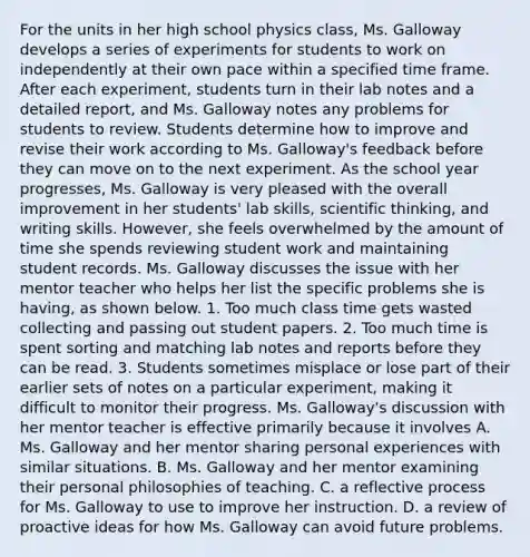 For the units in her high school physics class, Ms. Galloway develops a series of experiments for students to work on independently at their own pace within a specified time frame. After each experiment, students turn in their lab notes and a detailed report, and Ms. Galloway notes any problems for students to review. Students determine how to improve and revise their work according to Ms. Galloway's feedback before they can move on to the next experiment. As the school year progresses, Ms. Galloway is very pleased with the overall improvement in her students' lab skills, scientific thinking, and writing skills. However, she feels overwhelmed by the amount of time she spends reviewing student work and maintaining student records. Ms. Galloway discusses the issue with her mentor teacher who helps her list the specific problems she is having, as shown below. 1. Too much class time gets wasted collecting and passing out student papers. 2. Too much time is spent sorting and matching lab notes and reports before they can be read. 3. Students sometimes misplace or lose part of their earlier sets of notes on a particular experiment, making it difficult to monitor their progress. Ms. Galloway's discussion with her mentor teacher is effective primarily because it involves A. Ms. Galloway and her mentor sharing personal experiences with similar situations. B. Ms. Galloway and her mentor examining their personal philosophies of teaching. C. a reflective process for Ms. Galloway to use to improve her instruction. D. a review of proactive ideas for how Ms. Galloway can avoid future problems.