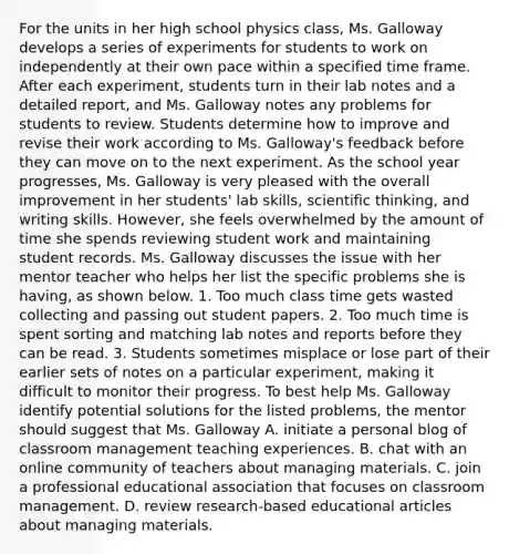 For the units in her high school physics class, Ms. Galloway develops a series of experiments for students to work on independently at their own pace within a specified time frame. After each experiment, students turn in their lab notes and a detailed report, and Ms. Galloway notes any problems for students to review. Students determine how to improve and revise their work according to Ms. Galloway's feedback before they can move on to the next experiment. As the school year progresses, Ms. Galloway is very pleased with the overall improvement in her students' lab skills, scientific thinking, and writing skills. However, she feels overwhelmed by the amount of time she spends reviewing student work and maintaining student records. Ms. Galloway discusses the issue with her mentor teacher who helps her list the specific problems she is having, as shown below. 1. Too much class time gets wasted collecting and passing out student papers. 2. Too much time is spent sorting and matching lab notes and reports before they can be read. 3. Students sometimes misplace or lose part of their earlier sets of notes on a particular experiment, making it difficult to monitor their progress. To best help Ms. Galloway identify potential solutions for the listed problems, the mentor should suggest that Ms. Galloway A. initiate a personal blog of classroom management teaching experiences. B. chat with an online community of teachers about managing materials. C. join a professional educational association that focuses on classroom management. D. review research-based educational articles about managing materials.