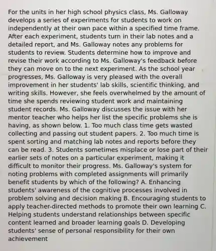 For the units in her high school physics class, Ms. Galloway develops a series of experiments for students to work on independently at their own pace within a specified time frame. After each experiment, students turn in their lab notes and a detailed report, and Ms. Galloway notes any problems for students to review. Students determine how to improve and revise their work according to Ms. Galloway's feedback before they can move on to the next experiment. As the school year progresses, Ms. Galloway is very pleased with the overall improvement in her students' lab skills, scientific thinking, and writing skills. However, she feels overwhelmed by the amount of time she spends reviewing student work and maintaining student records. Ms. Galloway discusses the issue with her mentor teacher who helps her list the specific problems she is having, as shown below. 1. Too much class time gets wasted collecting and passing out student papers. 2. Too much time is spent sorting and matching lab notes and reports before they can be read. 3. Students sometimes misplace or lose part of their earlier sets of notes on a particular experiment, making it difficult to monitor their progress. Ms. Galloway's system for noting problems with completed assignments will primarily benefit students by which of the following? A. Enhancing students' awareness of the cognitive processes involved in problem solving and decision making B. Encouraging students to apply teacher-directed methods to promote their own learning C. Helping students understand relationships between specific content learned and broader learning goals D. Developing students' sense of personal responsibility for their own achievement