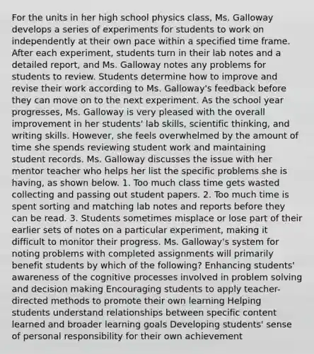 For the units in her high school physics class, Ms. Galloway develops a series of experiments for students to work on independently at their own pace within a specified time frame. After each experiment, students turn in their lab notes and a detailed report, and Ms. Galloway notes any problems for students to review. Students determine how to improve and revise their work according to Ms. Galloway's feedback before they can move on to the next experiment. As the school year progresses, Ms. Galloway is very pleased with the overall improvement in her students' lab skills, scientific thinking, and writing skills. However, she feels overwhelmed by the amount of time she spends reviewing student work and maintaining student records. Ms. Galloway discusses the issue with her mentor teacher who helps her list the specific problems she is having, as shown below. 1. Too much class time gets wasted collecting and passing out student papers. 2. Too much time is spent sorting and matching lab notes and reports before they can be read. 3. Students sometimes misplace or lose part of their earlier sets of notes on a particular experiment, making it difficult to monitor their progress. Ms. Galloway's system for noting problems with completed assignments will primarily benefit students by which of the following? Enhancing students' awareness of the cognitive processes involved in problem solving and decision making Encouraging students to apply teacher-directed methods to promote their own learning Helping students understand relationships between specific content learned and broader learning goals Developing students' sense of personal responsibility for their own achievement