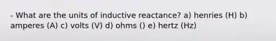 - What are the units of inductive reactance? a) henries (H) b) amperes (A) c) volts (V) d) ohms () e) hertz (Hz)