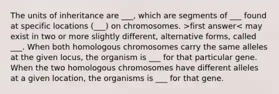 The units of inheritance are ___, which are segments of ___ found at specific locations (___) on chromosomes. >first answer< may exist in two or more slightly different, alternative forms, called ___. When both homologous chromosomes carry the same alleles at the given locus, the organism is ___ for that particular gene. When the two homologous chromosomes have different alleles at a given location, the organisms is ___ for that gene.