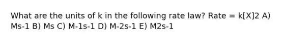 What are the units of k in the following rate law? Rate = k[X]2 A) Ms-1 B) Ms C) M-1s-1 D) M-2s-1 E) M2s-1