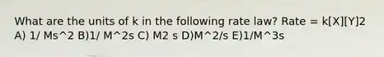 What are the units of k in the following rate law? Rate = k[X][Y]2 A) 1/ Ms^2 B)1/ M^2s C) M2 s D)M^2/s E)1/M^3s