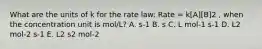 What are the units of k for the rate law: Rate = k[A][B]2 , when the concentration unit is mol/L? A. s-1 B. s C. L mol-1 s-1 D. L2 mol-2 s-1 E. L2 s2 mol-2