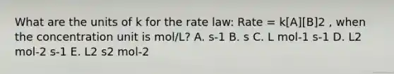 What are the units of k for the rate law: Rate = k[A][B]2 , when the concentration unit is mol/L? A. s-1 B. s C. L mol-1 s-1 D. L2 mol-2 s-1 E. L2 s2 mol-2