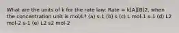 What are the units of k for the rate law: Rate = k[A][B]2, when the concentration unit is mol/L? (a) s-1 (b) s (c) L mol-1 s-1 (d) L2 mol-2 s-1 (e) L2 s2 mol-2