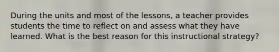 During the units and most of the lessons, a teacher provides students the time to reflect on and assess what they have learned. What is the best reason for this instructional strategy?