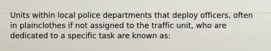 Units within local police departments that deploy officers, often in plainclothes if not assigned to the traffic unit, who are dedicated to a specific task are known as: