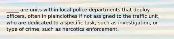 _____ are units within local police departments that deploy officers, often in plainclothes if not assigned to the traffic unit, who are dedicated to a specific task, such as investigation, or type of crime, such as narcotics enforcement.