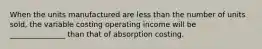 When the units manufactured are less than the number of units sold, the variable costing operating income will be _______________ than that of absorption costing.