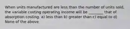 When units manufactured are less than the number of units sold, the variable costing operating income will be ________ that of absorption costing. a) less than b) greater than c) equal to d) None of the above