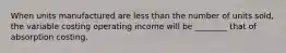 When units manufactured are less than the number of units sold, the variable costing operating income will be ________ that of absorption costing.