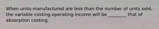 When units manufactured are less than the number of units sold, the variable costing operating income will be ________ that of absorption costing.