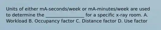 Units of either mA-seconds/week or mA-minutes/week are used to determine the _________________ for a specific x-ray room. A. Workload B. Occupancy factor C. Distance factor D. Use factor