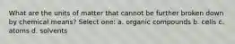 What are the units of matter that cannot be further broken down by chemical means? Select one: a. organic compounds b. cells c. atoms d. solvents