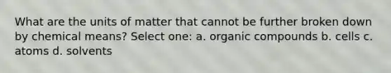 What are the units of matter that cannot be further broken down by chemical means? Select one: a. organic compounds b. cells c. atoms d. solvents