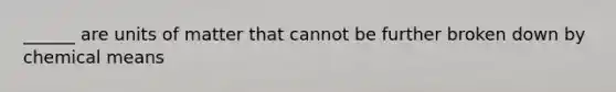 ______ are units of matter that cannot be further broken down by chemical means