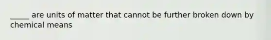 _____ are units of matter that cannot be further broken down by chemical means