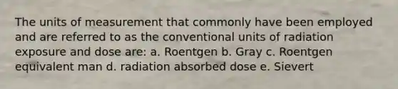 The units of measurement that commonly have been employed and are referred to as the conventional units of radiation exposure and dose are: a. Roentgen b. Gray c. Roentgen equivalent man d. radiation absorbed dose e. Sievert