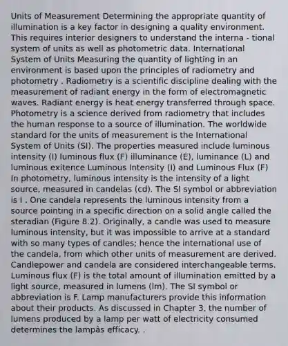 Units of Measurement Determining the appropriate quantity of illumination is a key factor in designing a quality environment. This requires interior designers to understand the interna - tional system of units as well as photometric data. International System of Units Measuring the quantity of lighting in an environment is based upon the principles of radiometry and photometry . Radiometry is a scientific discipline dealing with the measurement of radiant energy in the form of electromagnetic waves. Radiant energy is heat energy transferred through space. Photometry is a science derived from radiometry that includes the human response to a source of illumination. The worldwide standard for the units of measurement is the International System of Units (SI). The properties measured include luminous intensity (I) luminous flux (F) illuminance (E), luminance (L) and luminous exitence Luminous Intensity (I) and Luminous Flux (F) In photometry, luminous intensity is the intensity of a light source, measured in candelas (cd). The SI symbol or abbreviation is I . One candela represents the luminous intensity from a source pointing in a specific direction on a solid angle called the steradian (Figure 8.2). Originally, a candle was used to measure luminous intensity, but it was impossible to arrive at a standard with so many types of candles; hence the international use of the candela, from which other units of measurement are derived. Candlepower and candela are considered interchangeable terms. Luminous flux (F) is the total amount of illumination emitted by a light source, measured in lumens (lm). The SI symbol or abbreviation is F. Lamp manufacturers provide this information about their products. As discussed in Chapter 3, the number of lumens produced by a lamp per watt of electricity consumed determines the lampâs efficacy. .