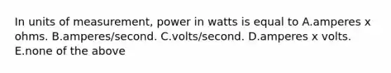 In units of measurement, power in watts is equal to A.amperes x ohms. B.amperes/second. C.volts/second. D.amperes x volts. E.none of the above