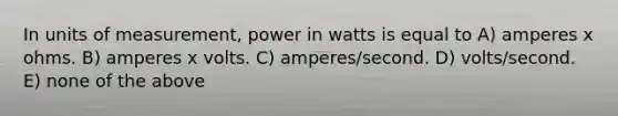 In units of measurement, power in watts is equal to A) amperes x ohms. B) amperes x volts. C) amperes/second. D) volts/second. E) none of the above