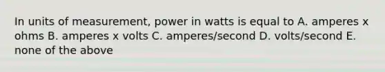 In units of measurement, power in watts is equal to A. amperes x ohms B. amperes x volts C. amperes/second D. volts/second E. none of the above