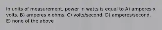 In units of measurement, power in watts is equal to A) amperes x volts. B) amperes x ohms. C) volts/second. D) amperes/second. E) none of the above