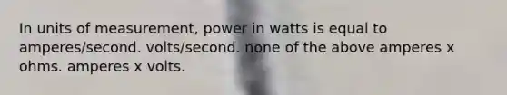 In units of measurement, power in watts is equal to amperes/second. volts/second. none of the above amperes x ohms. amperes x volts.