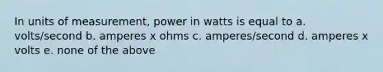 In units of measurement, power in watts is equal to a. volts/second b. amperes x ohms c. amperes/second d. amperes x volts e. none of the above