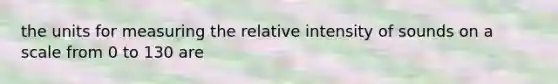 the units for measuring the relative intensity of sounds on a scale from 0 to 130 are