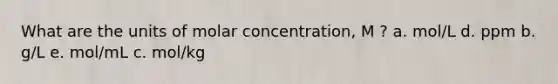 What are the units of molar concentration, M ? a. mol/L d. ppm b. g/L e. mol/mL c. mol/kg