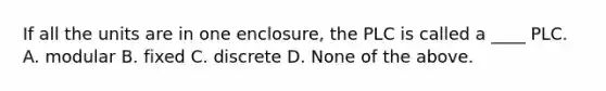 If all the units are in one enclosure, the PLC is called a ____ PLC. A. modular B. fixed C. discrete D. None of the above.