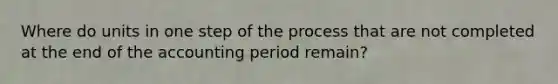 Where do units in one step of the process that are not completed at the end of the accounting period remain?