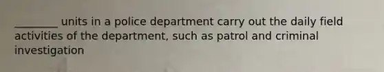 ________ units in a police department carry out the daily field activities of the department, such as patrol and criminal investigation