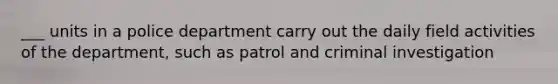 ___ units in a police department carry out the daily field activities of the department, such as patrol and criminal investigation