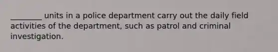 ________ units in a police department carry out the daily field activities of the department, such as patrol and criminal investigation.