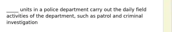 _____ units in a police department carry out the daily field activities of the department, such as patrol and criminal investigation