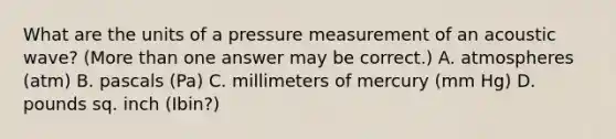 What are the units of a pressure measurement of an acoustic wave? (More than one answer may be correct.) A. atmospheres (atm) B. pascals (Pa) C. millimeters of mercury (mm Hg) D. pounds sq. inch (Ibin?)